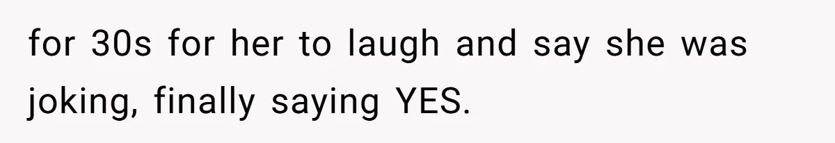 for 30s for her to laugh and say she was joking, finally saying YES.