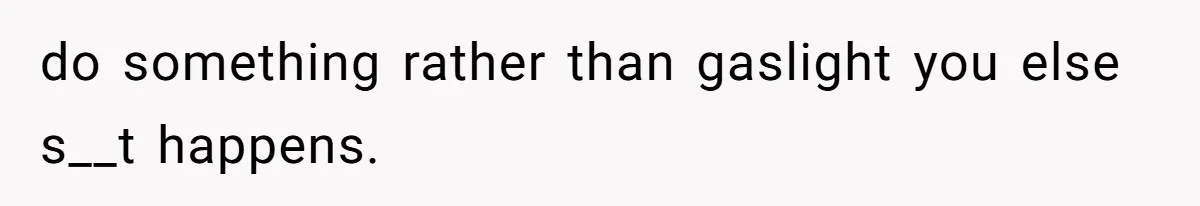 do something rather than gaslight you else s__t happens.