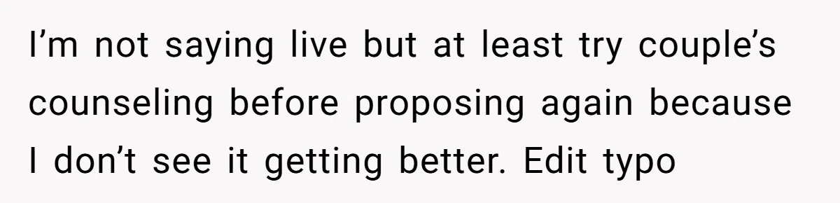 I’m not saying live but at least try couple’s counseling before proposing again because I don’t see it getting better. Edit typo