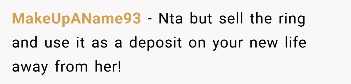 MakeUpAName93 − Nta but sell the ring and use it as a deposit on your new life away from her!