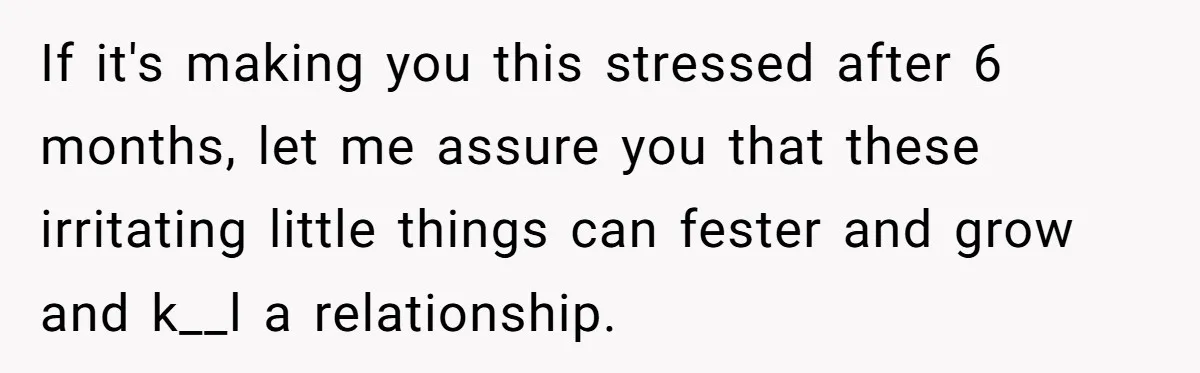 If it's making you this stressed after 6 months, let me assure you that these irritating little things can fester and grow and k__l a relationship.