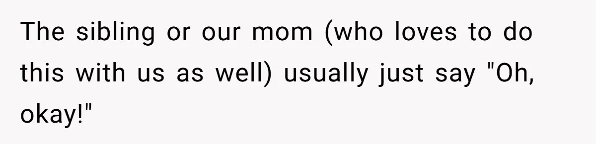 The sibling or our mom (who loves to do this with us as well) usually just say "Oh, okay!"