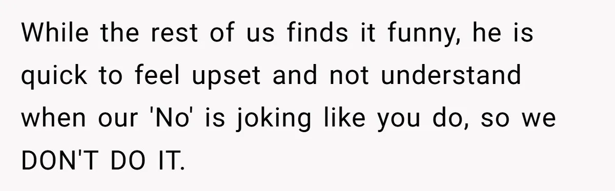 While the rest of us finds it funny, he is quick to feel upset and not understand when our 'No' is joking like you do, so we DON'T DO IT.