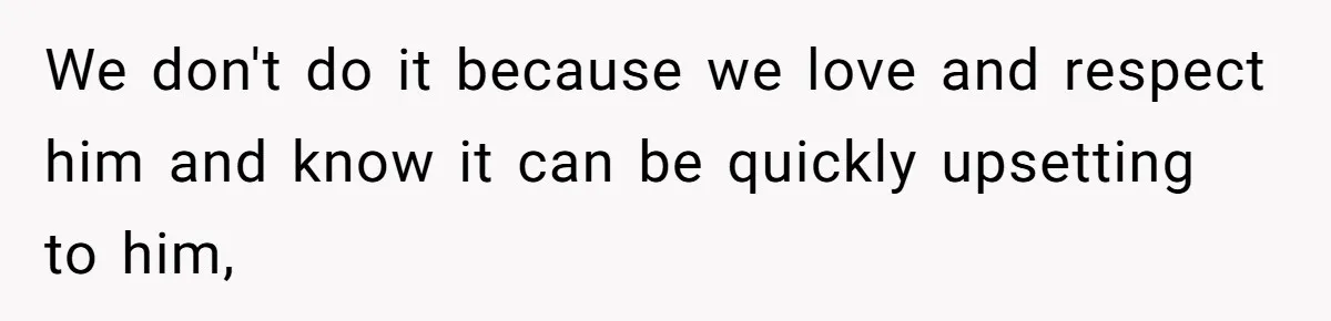 We don't do it because we love and respect him and know it can be quickly upsetting to him,