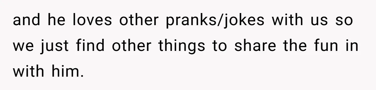 and he loves other pranks/jokes with us so we just find other things to share the fun in with him.