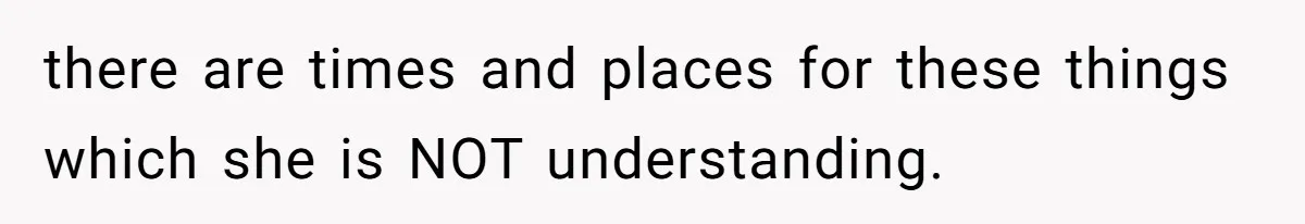 there are times and places for these things which she is NOT understanding.
