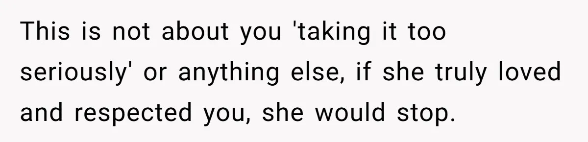 This is not about you 'taking it too seriously' or anything else, if she truly loved and respected you, she would stop.