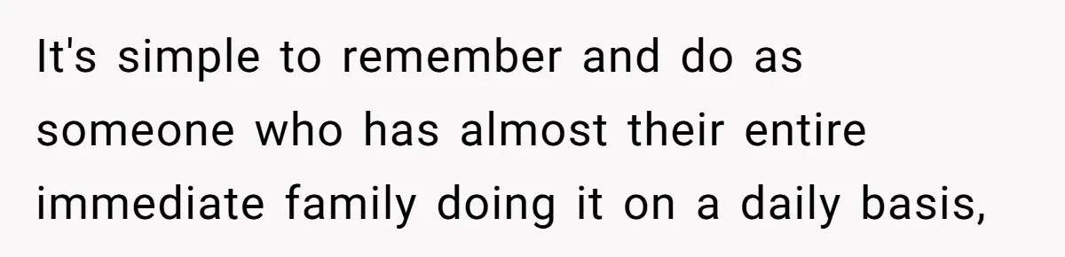 It's simple to remember and do as someone who has almost their entire immediate family doing it on a daily basis,