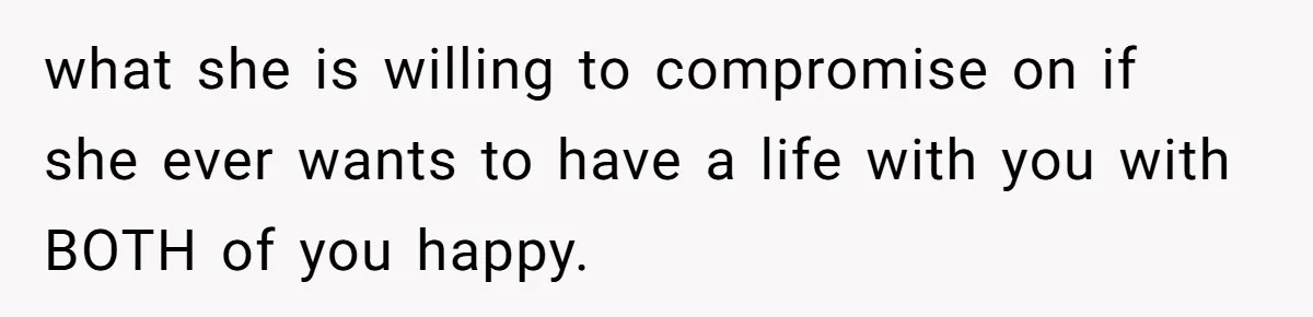 what she is willing to compromise on if she ever wants to have a life with you with BOTH of you happy.