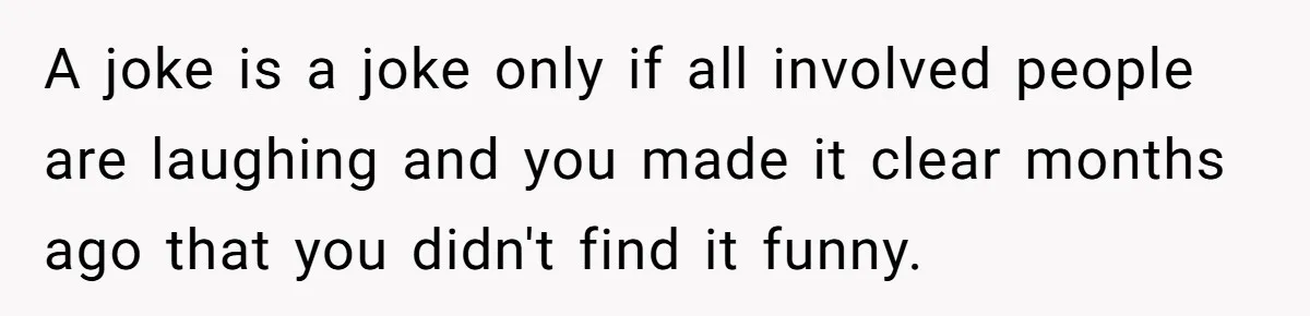 A joke is a joke only if all involved people are laughing and you made it clear months ago that you didn't find it funny.