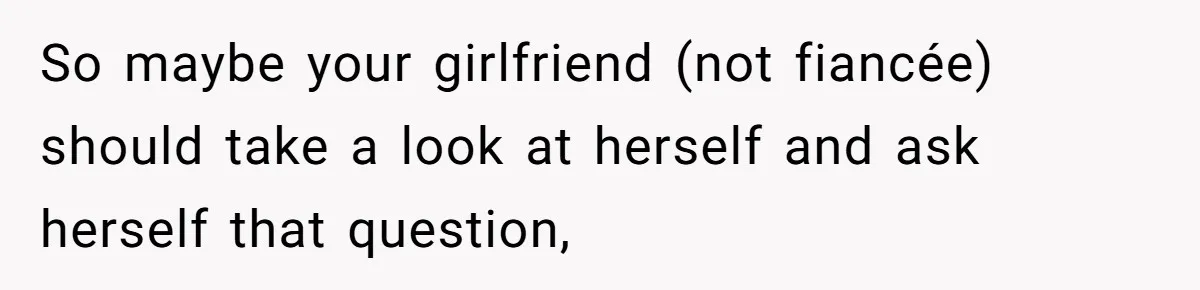 So maybe your girlfriend (not fiancée) should take a look at herself and ask herself that question,