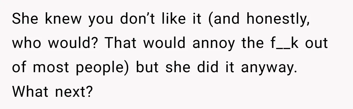 She knew you don’t like it (and honestly, who would? That would annoy the f__k out of most people) but she did it anyway. What next?