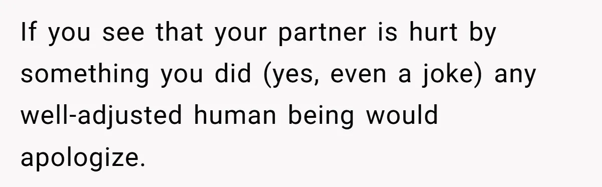 If you see that your partner is hurt by something you did (yes, even a joke) any well-adjusted human being would apologize.