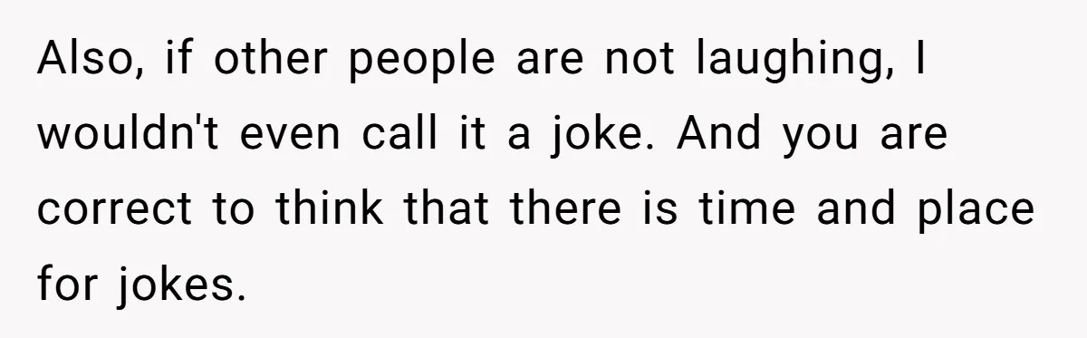 Also, if other people are not laughing, I wouldn't even call it a joke. And you are correct to think that there is time and place for jokes.