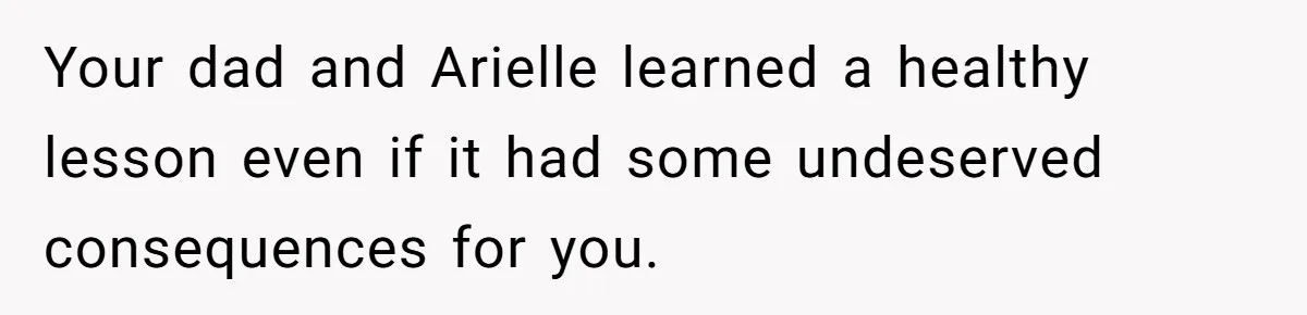 Your dad and Arielle learned a healthy lesson even if it had some undeserved consequences for you.