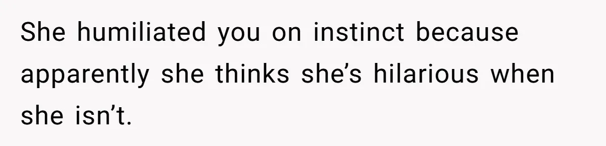 She humiliated you on instinct because apparently she thinks she’s hilarious when she isn’t.