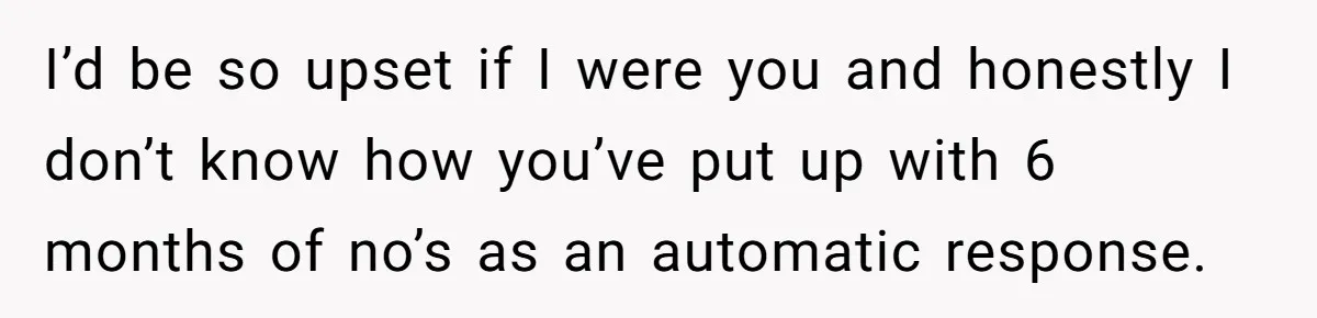 I’d be so upset if I were you and honestly I don’t know how you’ve put up with 6 months of no’s as an automatic response.