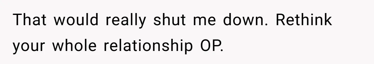 That would really shut me down. Rethink your whole relationship OP.