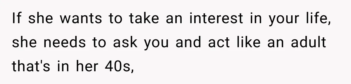 If she wants to take an interest in your life, she needs to ask you and act like an adult that's in her 40s,