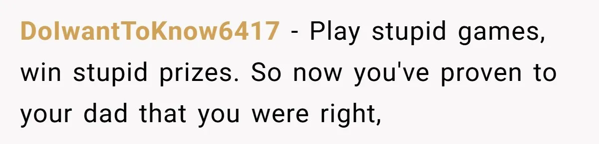 DoIwantToKnow6417 − Play stupid games, win stupid prizes. So now you've proven to your dad that you were right,