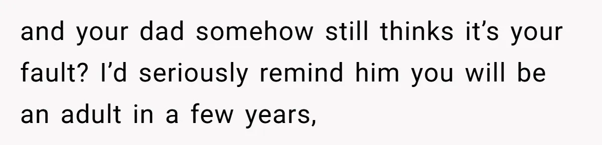 and your dad somehow still thinks it’s your fault? I’d seriously remind him you will be an adult in a few years,