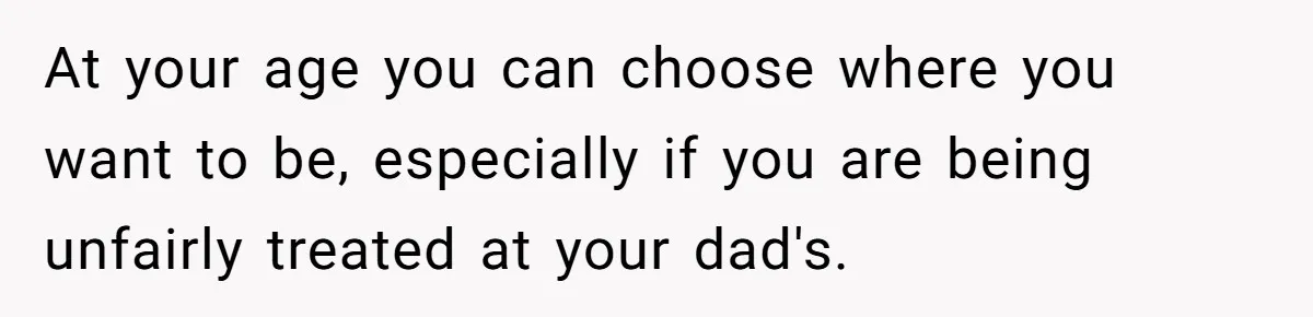 At your age you can choose where you want to be, especially if you are being unfairly treated at your dad's.