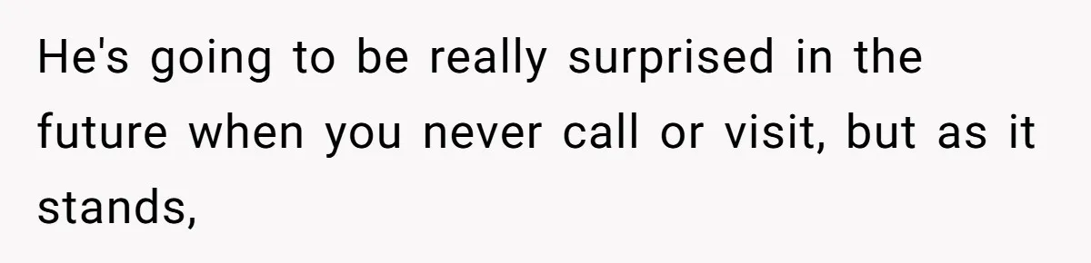 He's going to be really surprised in the future when you never call or visit, but as it stands,