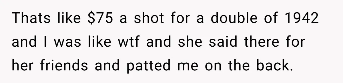 Thats like $75 a shot for a double of 1942 and I was like wtf and she said there for her friends and patted me on the back.