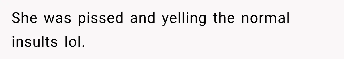 She was pissed and yelling the normal insults lol.