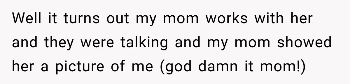 Well it turns out my mom works with her and they were talking and my mom showed her a picture of me (god damn it mom!)