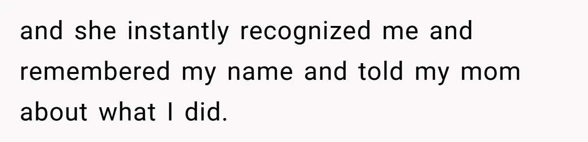 and she instantly recognized me and remembered my name and told my mom about what I did.