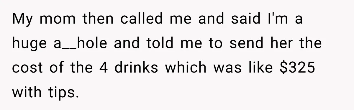 My mom then called me and said I'm a huge a__hole and told me to send her the cost of the 4 drinks which was like $325 with tips.