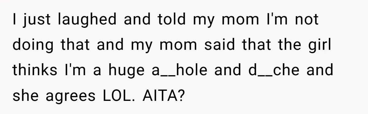 I just laughed and told my mom I'm not doing that and my mom said that the girl thinks I'm a huge a__hole and d__che and she agrees LOL. AITA?
