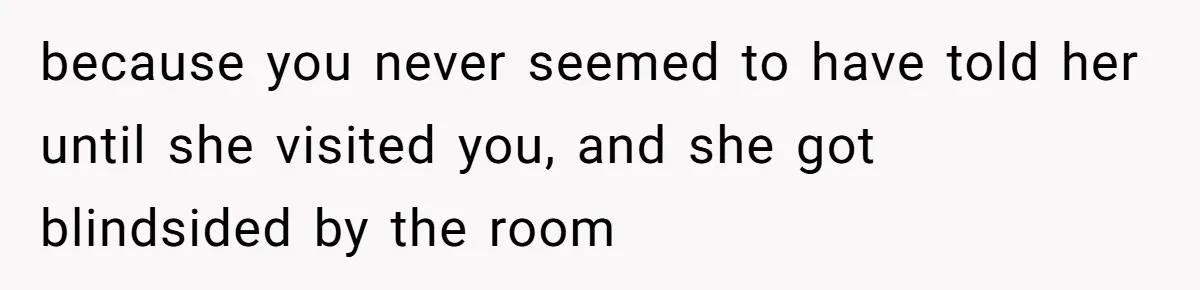 because you never seemed to have told her until she visited you, and she got blindsided by the room
