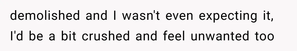 demolished and I wasn't even expecting it, I'd be a bit crushed and feel unwanted too