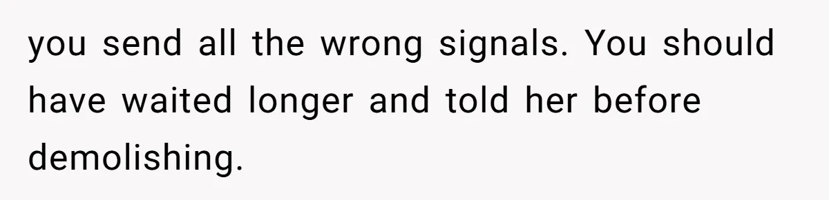 you send all the wrong signals. You should have waited longer and told her before demolishing.