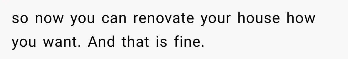 so now you can renovate your house how you want. And that is fine.