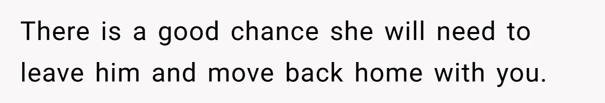 There is a good chance she will need to leave him and move back home with you.