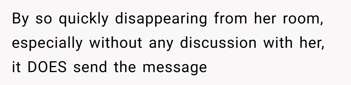 By so quickly disappearing from her room, especially without any discussion with her, it DOES send the message