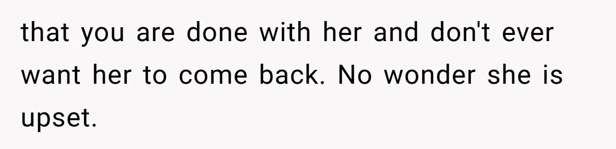 that you are done with her and don't ever want her to come back. No wonder she is upset.