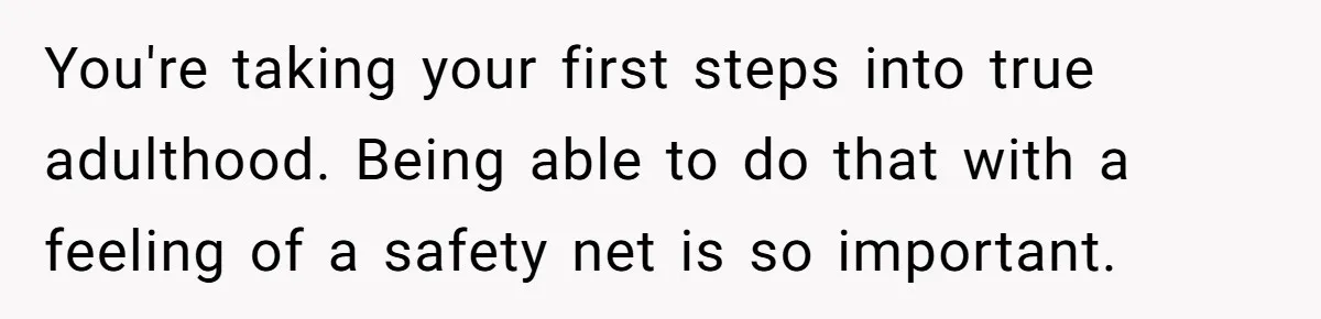 You're taking your first steps into true adulthood. Being able to do that with a feeling of a safety net is so important.