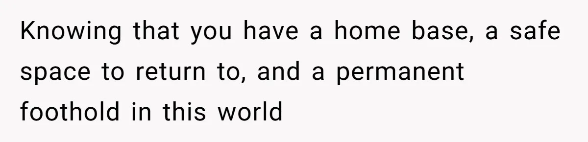 Knowing that you have a home base, a safe space to return to, and a permanent foothold in this world