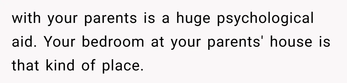 with your parents is a huge psychological aid. Your bedroom at your parents' house is that kind of place.
