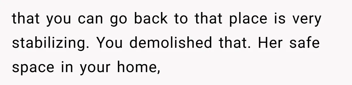that you can go back to that place is very stabilizing. You demolished that. Her safe space in your home,