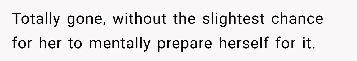 Totally gone, without the slightest chance for her to mentally prepare herself for it.