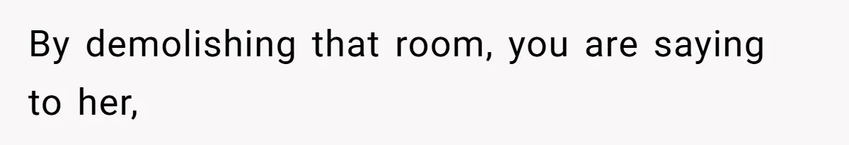 By demolishing that room, you are saying to her,