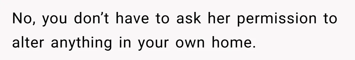 No, you don’t have to ask her permission to alter anything in your own home.