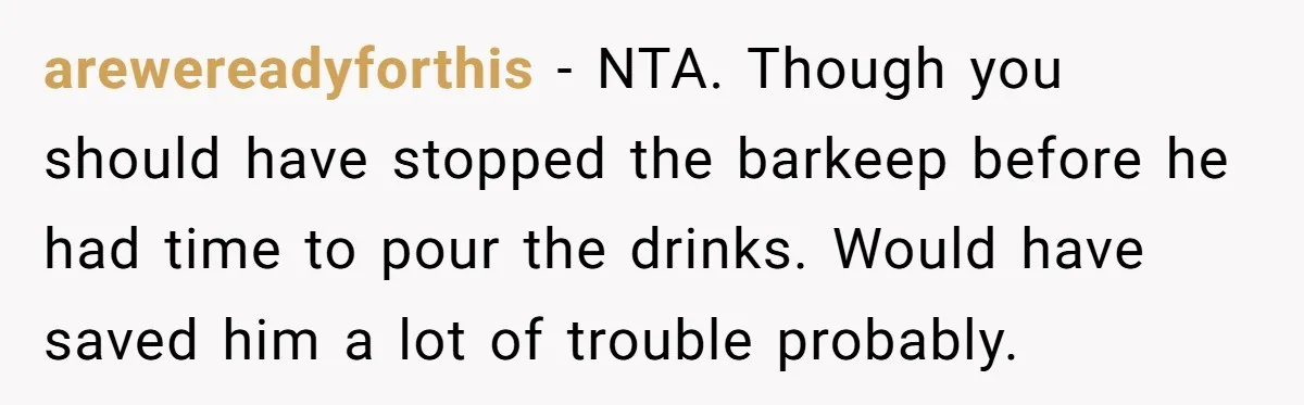 arewereadyforthis − NTA. Though you should have stopped the barkeep before he had time to pour the drinks. Would have saved him a lot of trouble probably.