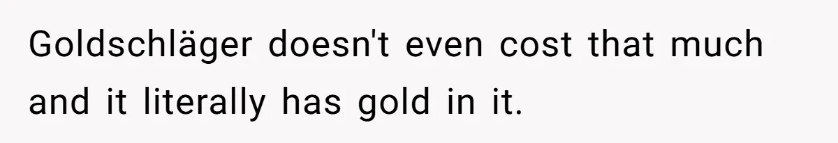 Goldschläger doesn't even cost that much and it literally has gold in it.