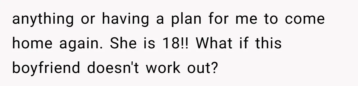 anything or having a plan for me to come home again. She is 18!! What if this boyfriend doesn't work out?